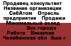 Продавец-консультант › Название организации ­ СибАтом › Отрасль предприятия ­ Продажи › Минимальный оклад ­ 14 000 - Все города Работа » Вакансии   . Челябинская обл.,Аша г.